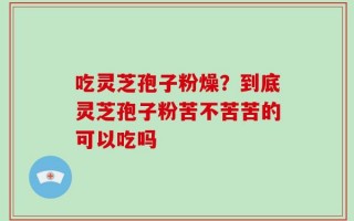 吃灵芝孢子粉燥？到底灵芝孢子粉苦不苦苦的可以吃吗