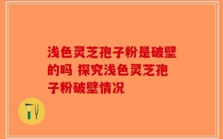 浅色灵芝孢子粉是破壁的吗 探究浅色灵芝孢子粉破壁情况