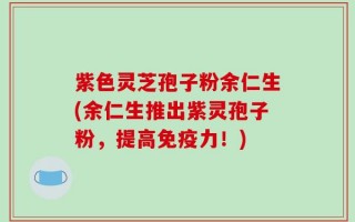 紫色灵芝孢子粉余仁生(余仁生推出紫灵孢子粉，提高免疫力！)