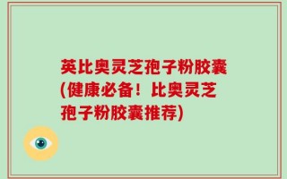 英比奥灵芝孢子粉胶囊(健康必备！比奥灵芝孢子粉胶囊推荐)
