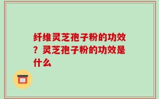 纤维灵芝孢子粉的功效？灵芝孢子粉的功效是什么