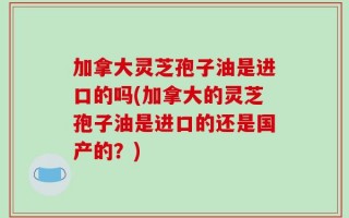 加拿大灵芝孢子油是进口的吗(加拿大的灵芝孢子油是进口的还是国产的？)
