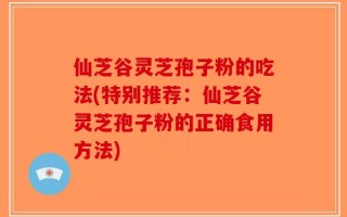 仙芝谷灵芝孢子粉的吃法(特别推荐：仙芝谷灵芝孢子粉的正确食用方法)