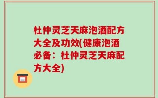 杜仲灵芝天麻泡酒配方大全及功效(健康泡酒必备：杜仲灵芝天麻配方大全)