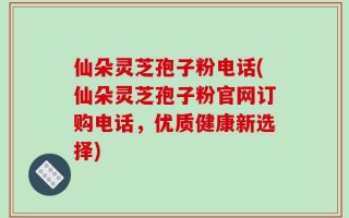 仙朵灵芝孢子粉电话(仙朵灵芝孢子粉官网订购电话，优质健康新选择)
