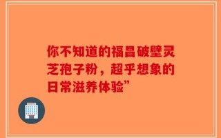 你不知道的福昌破壁灵芝孢子粉，超乎想象的日常滋养体验”