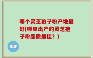 哪个灵芝孢子粉产地最好(哪里出产的灵芝孢子粉品质最佳？)