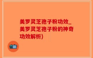 美罗灵芝孢子粉功效_美罗灵芝孢子粉的神奇功效解析)