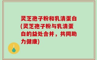 灵芝孢子粉和乳清蛋白(灵芝孢子粉与乳清蛋白的益处合并，共同助力健康)