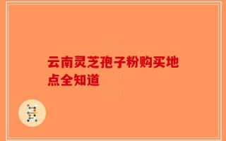 云南灵芝孢子粉购买地点全知道