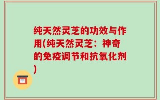 纯天然灵芝的功效与作用(纯天然灵芝：神奇的免疫调节和抗氧化剂)