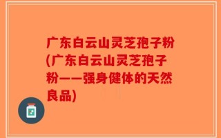 广东白云山灵芝孢子粉(广东白云山灵芝孢子粉——强身健体的天然良品)