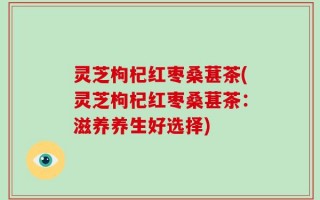 灵芝枸杞红枣桑葚茶(灵芝枸杞红枣桑葚茶：滋养养生好选择)