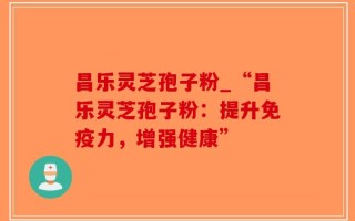 昌乐灵芝孢子粉_“昌乐灵芝孢子粉：提升免疫力，增强健康”
