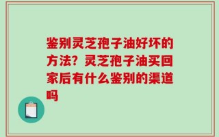 鉴别灵芝孢子油好坏的方法？灵芝孢子油买回家后有什么鉴别的渠道吗