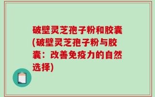 破壁灵芝孢子粉和胶囊(破壁灵芝孢子粉与胶囊：改善免疫力的自然选择)
