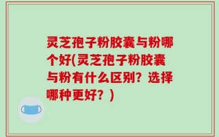 灵芝孢子粉胶囊与粉哪个好(灵芝孢子粉胶囊与粉有什么区别？选择哪种更好？)