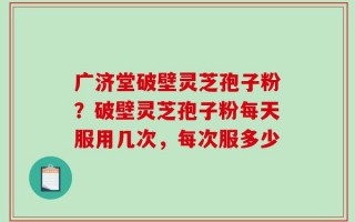 广济堂破壁灵芝孢子粉？破壁灵芝孢子粉每天服用几次，每次服多少