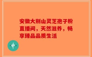 安徽大别山灵芝孢子粉直播间，天然滋养，畅享臻品品质生活