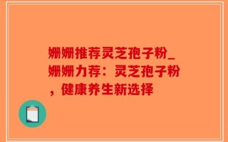 姗姗推荐灵芝孢子粉_姗姗力荐：灵芝孢子粉，健康养生新选择