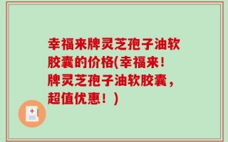幸福来牌灵芝孢子油软胶囊的价格(幸福来！牌灵芝孢子油软胶囊，超值优惠！)