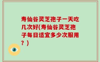 寿仙谷灵芝孢子一天吃几次好(寿仙谷灵芝孢子每日适宜多少次服用？)
