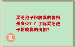 灵芝孢子粉胶囊的价格是多少？？了解灵芝孢子粉胶囊的价格？