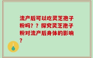 流产后可以吃灵芝孢子粉吗？？探究灵芝孢子粉对流产后身体的影响？