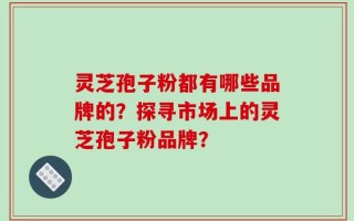 灵芝孢子粉都有哪些品牌的？探寻市场上的灵芝孢子粉品牌？