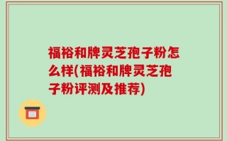 福裕和牌灵芝孢子粉怎么样(福裕和牌灵芝孢子粉评测及推荐)