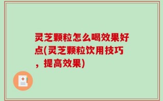 灵芝颗粒怎么喝效果好点(灵芝颗粒饮用技巧，提高效果)