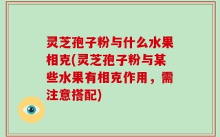 灵芝孢子粉与什么水果相克(灵芝孢子粉与某些水果有相克作用，需注意搭配)