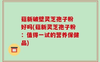 菇新破壁灵芝孢子粉 好吗(菇新灵芝孢子粉：值得一试的营养保健品)