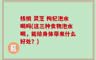 核桃 灵芝 枸杞泡水喝吗(这三种食物泡水喝，能给身体带来什么好处？)
