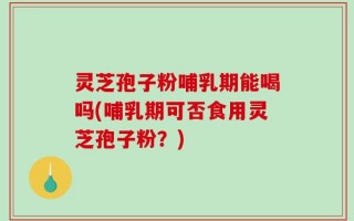 灵芝孢子粉哺乳期能喝吗(哺乳期可否食用灵芝孢子粉？)