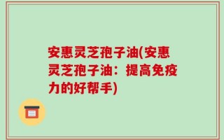 安惠灵芝孢子油(安惠灵芝孢子油：提高免疫力的好帮手)