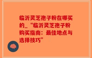 临沂灵芝孢子粉在哪买的_“临沂灵芝孢子粉购买指南：最佳地点与选择技巧”