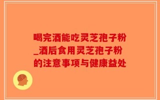 喝完酒能吃灵芝孢子粉_酒后食用灵芝孢子粉的注意事项与健康益处