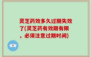 灵芝药效多久过期失效了(灵芝药有效期有限，必须注意过期时间)