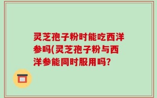 灵芝孢子粉时能吃西洋参吗(灵芝孢子粉与西洋参能同时服用吗？