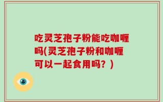 吃灵芝孢子粉能吃咖喱吗(灵芝孢子粉和咖喱可以一起食用吗？)