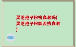 灵芝孢子粉抗衰老吗(灵芝孢子粉能否抗衰老)