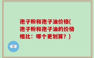 孢子粉和孢子油价格(孢子粉和孢子油的价格相比：哪个更划算？)