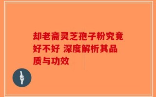 却老斋灵芝孢子粉究竟好不好 深度解析其品质与功效