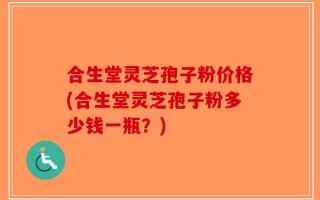 合生堂灵芝孢子粉价格(合生堂灵芝孢子粉多少钱一瓶？)
