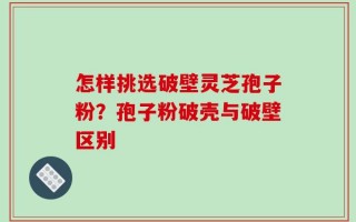 怎样挑选破壁灵芝孢子粉？孢子粉破壳与破壁区别