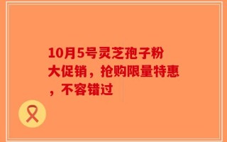 10月5号灵芝孢子粉大促销，抢购限量特惠，不容错过