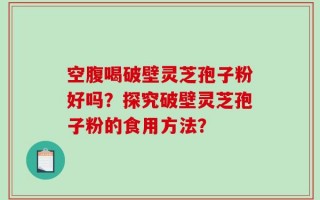 空腹喝破壁灵芝孢子粉好吗？探究破壁灵芝孢子粉的食用方法？