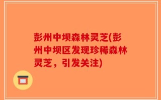 彭州中坝森林灵芝(彭州中坝区发现珍稀森林灵芝，引发关注)