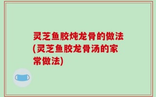 灵芝鱼胶炖龙骨的做法(灵芝鱼胶龙骨汤的家常做法)